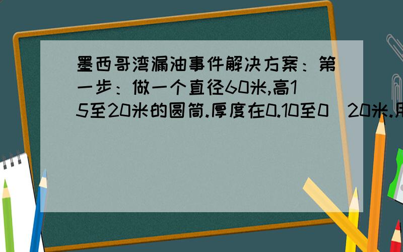 墨西哥湾漏油事件解决方案：第一步：做一个直径60米,高15至20米的圆筒.厚度在0.10至0．20米.用两只船（一左一右）,从两边用10根钢丝绳放下去.第二步：用帆布袋装上水泥沙石浆（每个500公