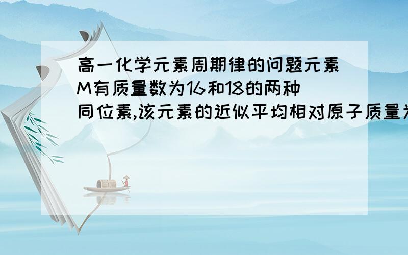 高一化学元素周期律的问题元素M有质量数为16和18的两种同位素,该元素的近似平均相对原子质量为16.4,其中18M的质量分数是?16.4=16乘以x%+18乘以（1-x%）最后x为80%,那么18M的质量分数就是20%但为