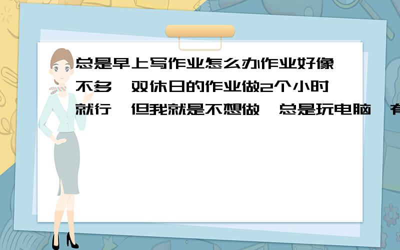 总是早上写作业怎么办作业好像不多,双休日的作业做2个小时就行,但我就是不想做,总是玩电脑,有拖作业的习惯,所以每天早上写作业,不管是什么时候的作业都早上起来做,我该怎么办