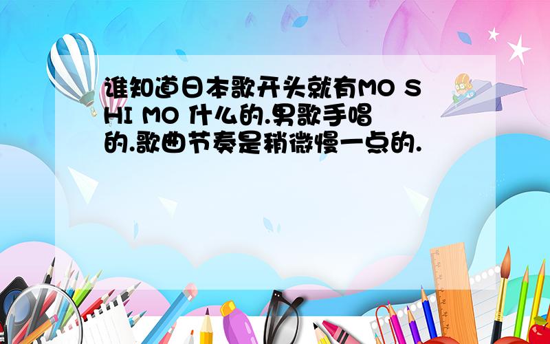 谁知道日本歌开头就有MO SHI MO 什么的.男歌手唱的.歌曲节奏是稍微慢一点的.