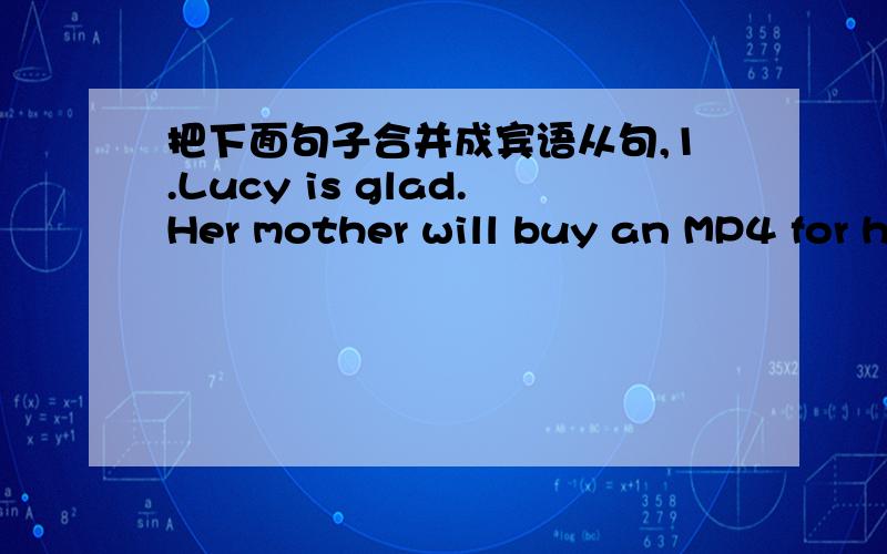 把下面句子合并成宾语从句,1.Lucy is glad.Her mother will buy an MP4 for her.2.Will it be sunny tomorrow?I am not sure of that.3.Why didn't he come?I don't know.Thanks