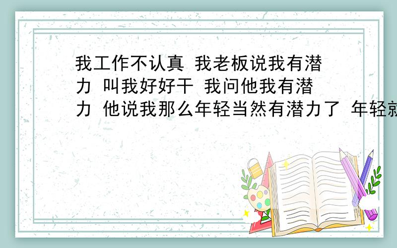 我工作不认真 我老板说我有潜力 叫我好好干 我问他我有潜力 他说我那么年轻当然有潜力了 年轻就有潜力那么年轻人多了去了 是鼓励我还是 我真的有潜力那?还有潜力和前途有什么区别?