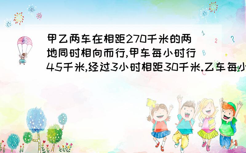 甲乙两车在相距270千米的两地同时相向而行,甲车每小时行45千米,经过3小时相距30千米.乙车每小时行多少千米？（有两个结果）要方程