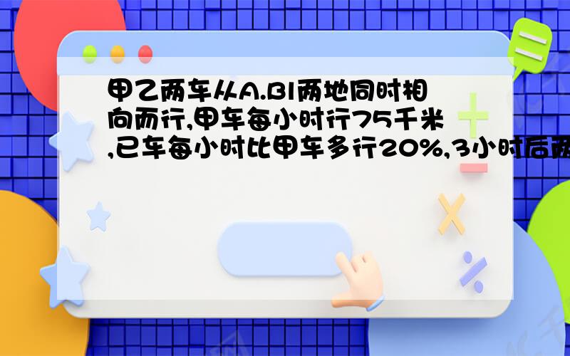 甲乙两车从A.Bl两地同时相向而行,甲车每小时行75千米,已车每小时比甲车多行20%,3小时后两车相遇,A.B两地相距多少千米?