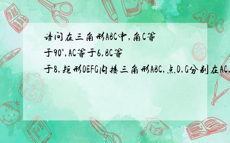 请问在三角形ABC中,角C等于90°,AC等于6,BC等于8,矩形DEFG内接三角形ABC,点D,G分别在AC,BC上,点E,F在ab上在三角形ABC中,角C等于90°,AC等于6,BC等于8,矩形DEFG内接三角形ABC,点D,G分别在AC,BC上,点E,F在ab上,