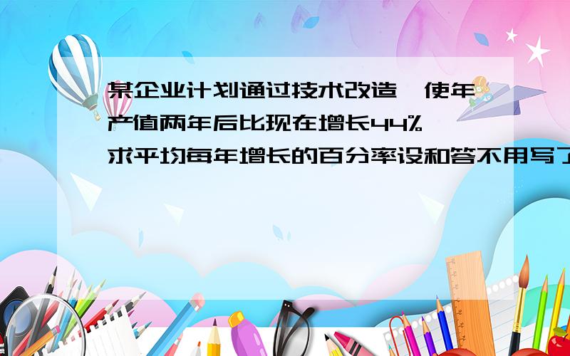 某企业计划通过技术改造,使年产值两年后比现在增长44%,求平均每年增长的百分率设和答不用写了