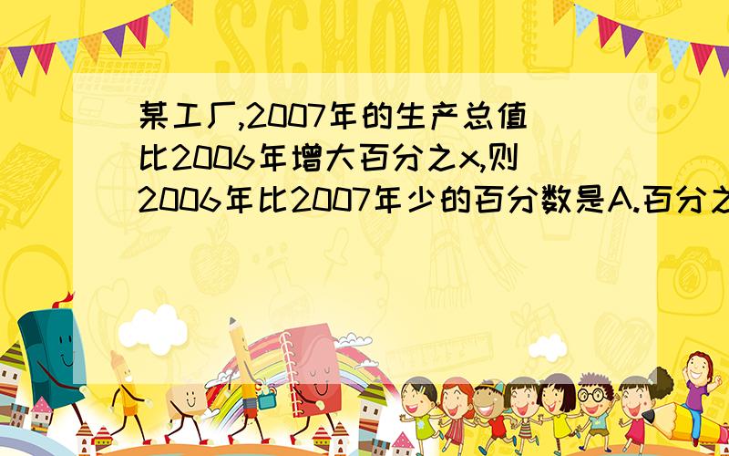 某工厂,2007年的生产总值比2006年增大百分之x,则2006年比2007年少的百分数是A.百分之x B.1＋百分之xC.x＋1／100xd.x／100＋x