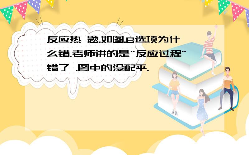 反应热 题.如图.B选项为什么错.老师讲的是“反应过程”错了 .图中的没配平.