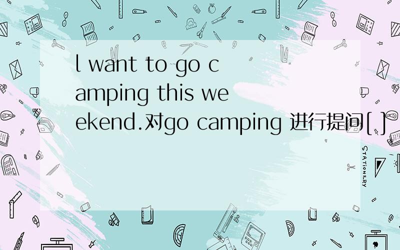 l want to go camping this weekend.对go camping 进行提问[ ] [ ] you want to [ ] this weekend?