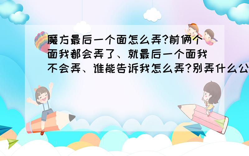 魔方最后一个面怎么弄?前俩个面我都会弄了、就最后一个面我不会弄、谁能告诉我怎么弄?别弄什么公示、我看不懂那东西、要是给我弄个我能看懂的也行