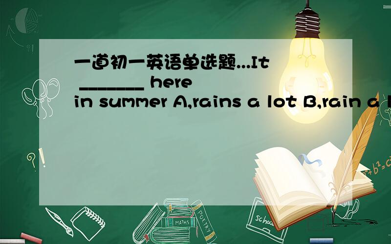 一道初一英语单选题...It _______ here in summer A,rains a lot B,rain a lot C,a lot of rain D,rains lots of麻烦讲细一点...