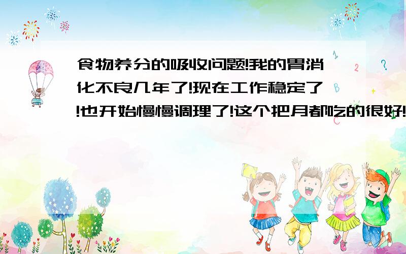 食物养分的吸收问题!我的胃消化不良几年了!现在工作稳定了!也开始慢慢调理了!这个把月都吃的很好!很健康的!消化好些了!但觉得吸收的很不好一样!我想知道是不是消化好就吸收好?如果是