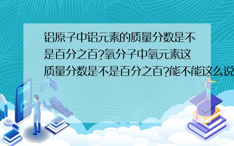 铝原子中铝元素的质量分数是不是百分之百?氧分子中氧元素这质量分数是不是百分之百?能不能这么说?请权威人士回答,不要误导偶,