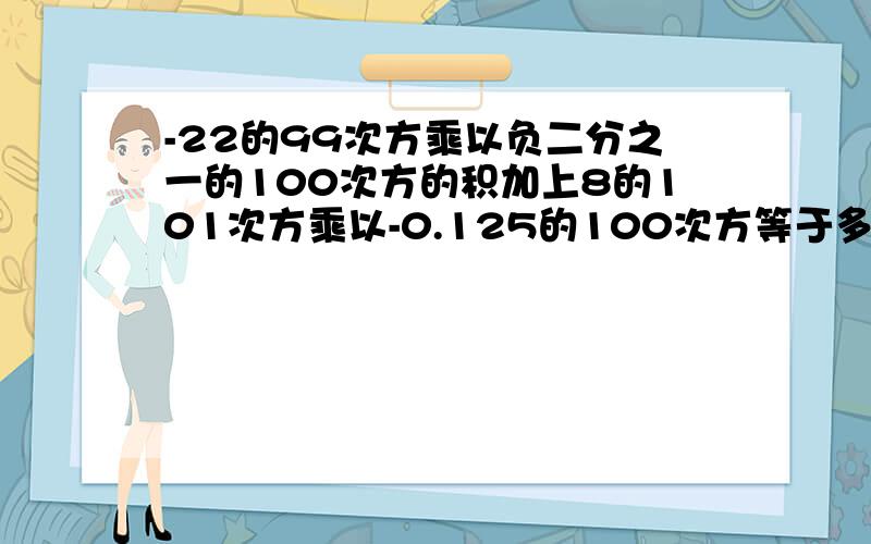 -22的99次方乘以负二分之一的100次方的积加上8的101次方乘以-0.125的100次方等于多少?先算乘发,后算加法.