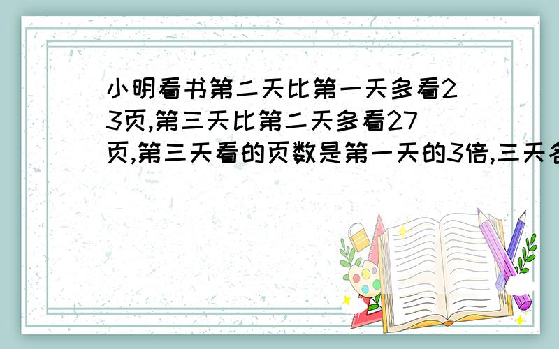 小明看书第二天比第一天多看23页,第三天比第二天多看27页,第三天看的页数是第一天的3倍,三天各看多少页?请列出算式,