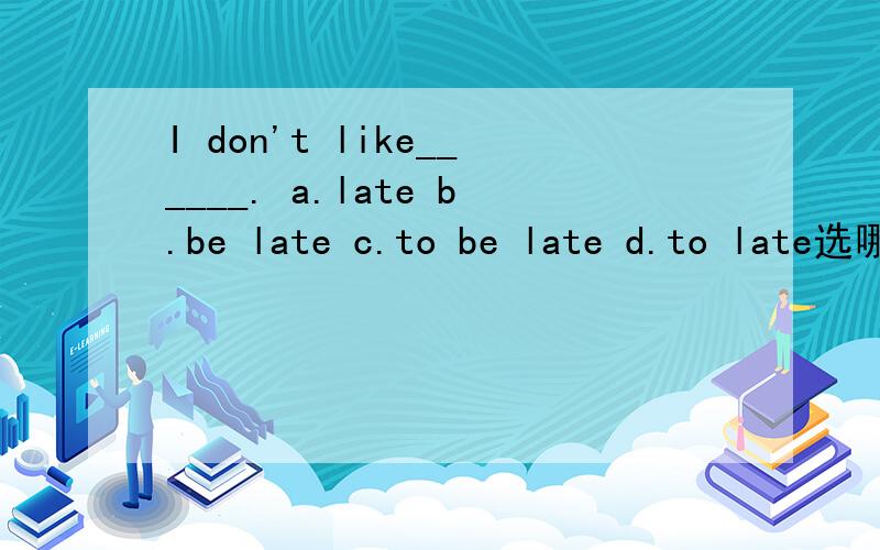 I don't like______. a.late b.be late c.to be late d.to late选哪个,为什么