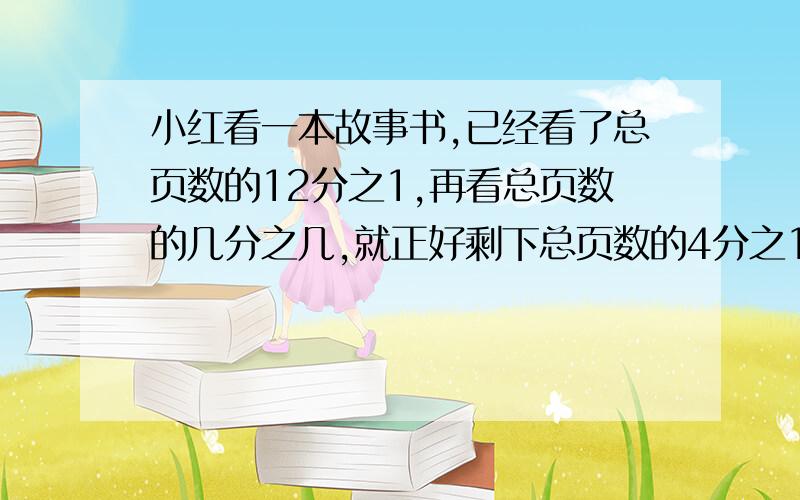 小红看一本故事书,已经看了总页数的12分之1,再看总页数的几分之几,就正好剩下总页数的4分之1?列式!