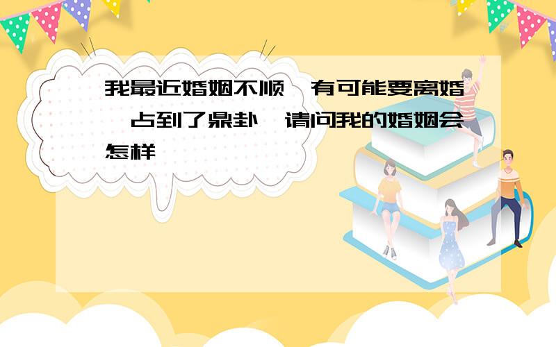 我最近婚姻不顺,有可能要离婚,占到了鼎卦,请问我的婚姻会怎样