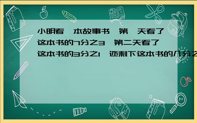 小明看一本故事书,第一天看了这本书的7分之3,第二天看了这本书的3分之1,还剩下这本书的几分之几没看?