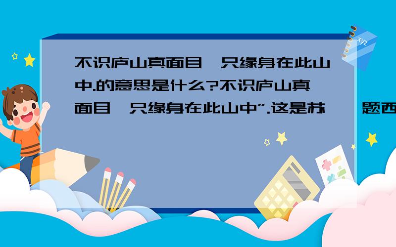 不识庐山真面目,只缘身在此山中.的意思是什么?不识庐山真面目,只缘身在此山中”.这是苏轼《题西林壁》上的诗句.意思是说,庐山是座丘壑纵横、峰峦起伏的大山,游人所处的位置不同,看到