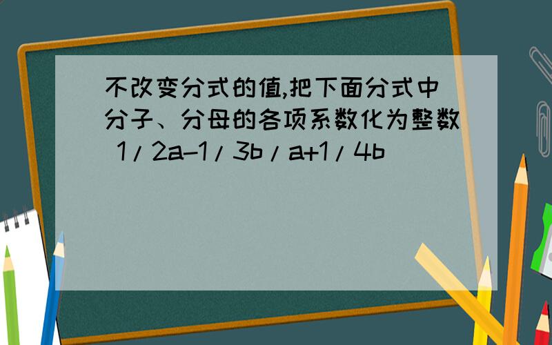 不改变分式的值,把下面分式中分子、分母的各项系数化为整数 1/2a-1/3b/a+1/4b