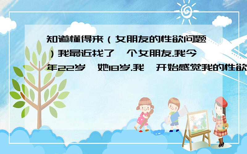 知道懂得来（女朋友的性欲问题）我最近找了一个女朋友.我今年22岁,她18岁.我一开始感觉我的性欲很强.但是不知道怎么的,她性欲太强了.和我在一起一个月,天天要做爱.天天晚上闹着做.18岁