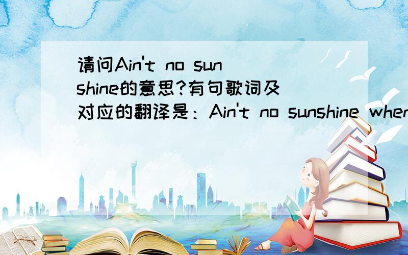 请问Ain't no sunshine的意思?有句歌词及对应的翻译是：Ain't no sunshine when she's gone,当她走了,没有了一点阳光.我的问题是ain't既然是表示否定的意思,在这里应该是there isn't 或hasn't的意思,那这个句