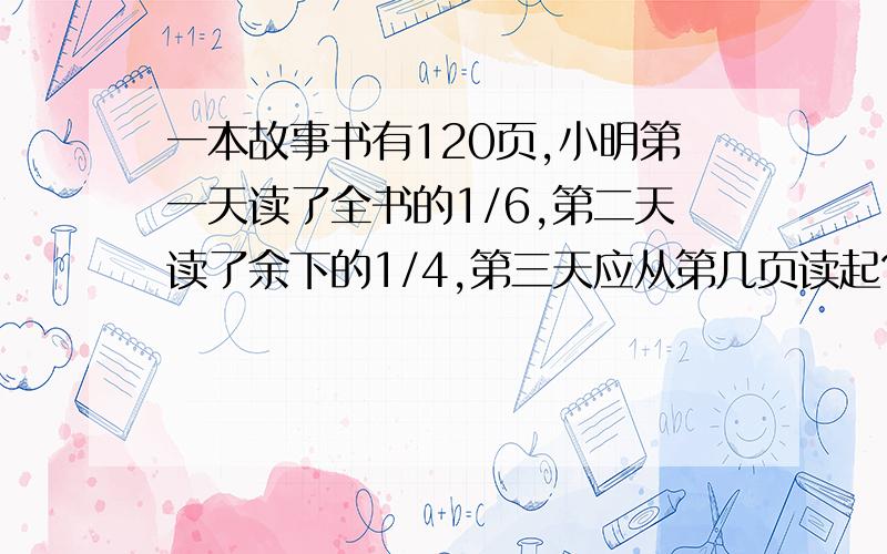 一本故事书有120页,小明第一天读了全书的1/6,第二天读了余下的1/4,第三天应从第几页读起?一天时间啊 方程啊