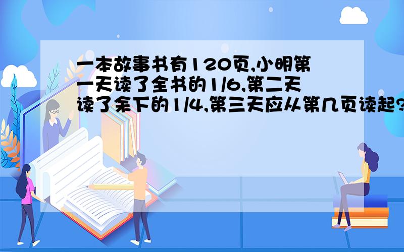 一本故事书有120页,小明第一天读了全书的1/6,第二天读了余下的1/4,第三天应从第几页读起?列式解答给评价快哟