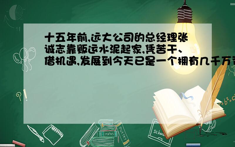 十五年前,远大公司的总经理张诚志靠贩运水泥起家,凭苦干、借机遇,发展到今天已是一个拥有几千万资产的民营大企业.总公司现拥有一家贸易分公司、建筑装饰分公司和房地产公司,员工300