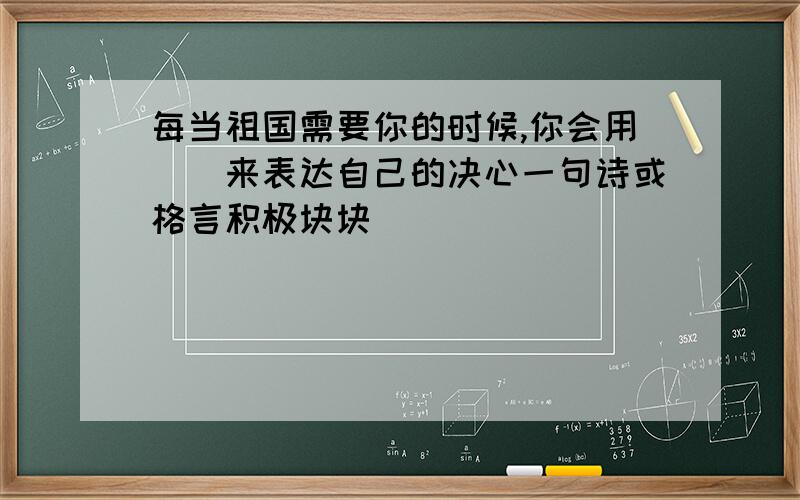 每当祖国需要你的时候,你会用（）来表达自己的决心一句诗或格言积极块块