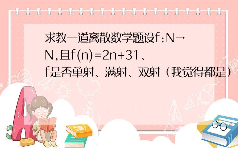 求教一道离散数学题设f:N→N,且f(n)=2n+31、f是否单射、满射、双射（我觉得都是）2、求F ( {2,3} ),F^-1({5})