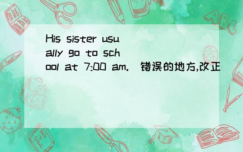 His sister usually go to school at 7:00 am.(错误的地方,改正）
