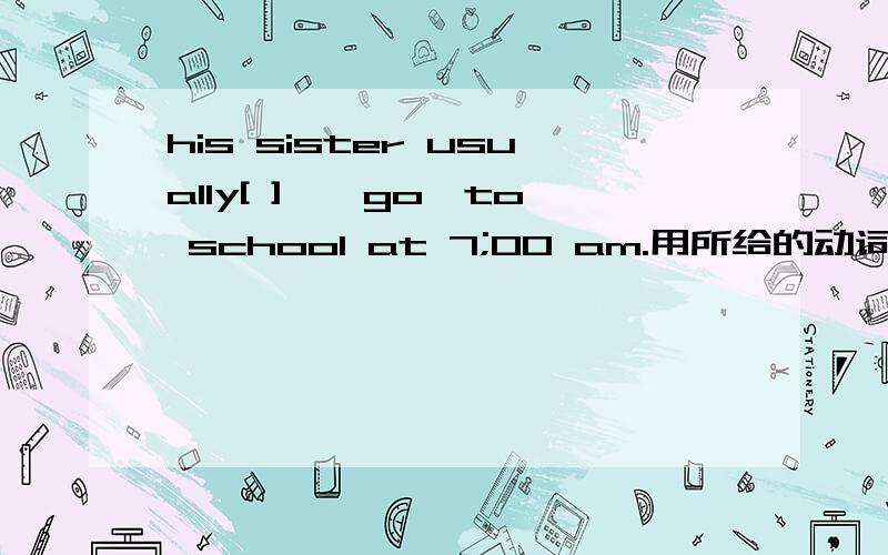 his sister usually[ ],【go】to school at 7;00 am.用所给的动词填空