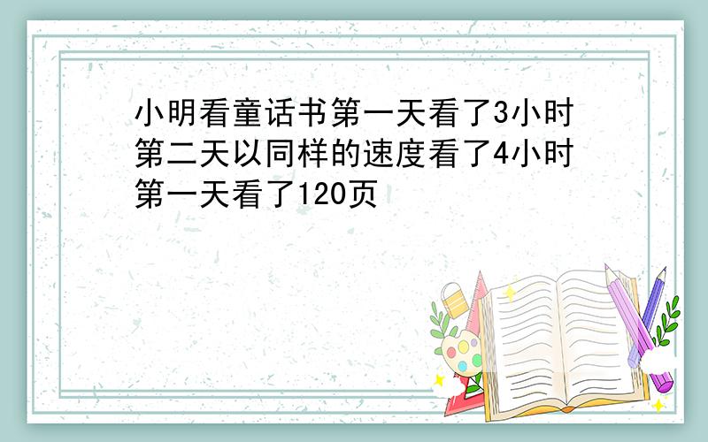 小明看童话书第一天看了3小时第二天以同样的速度看了4小时第一天看了120页