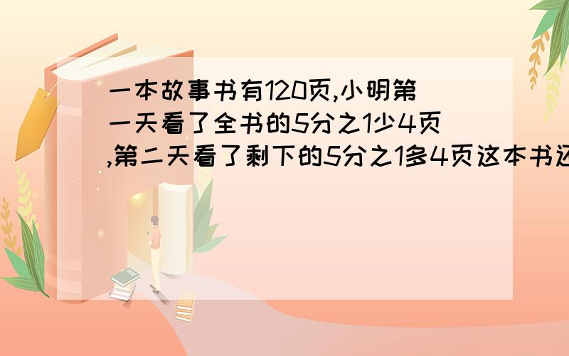 一本故事书有120页,小明第一天看了全书的5分之1少4页,第二天看了剩下的5分之1多4页这本书还剩多少页没看?回答就有赞和评论