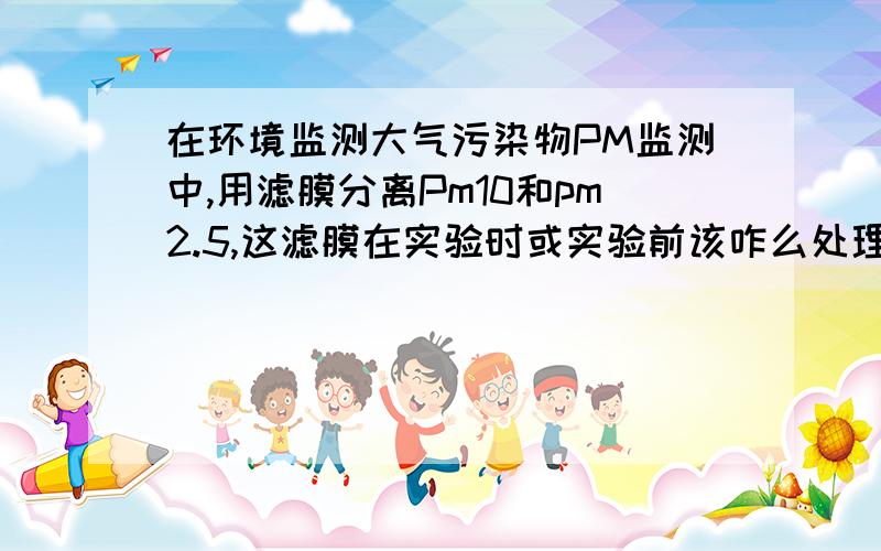 在环境监测大气污染物PM监测中,用滤膜分离Pm10和pm2.5,这滤膜在实验时或实验前该咋么处理啊!采样器采集大气时若要分离PM100和PM10以及PM2.5会用到不同孔径的滤膜,这些滤膜怎么处理啊!