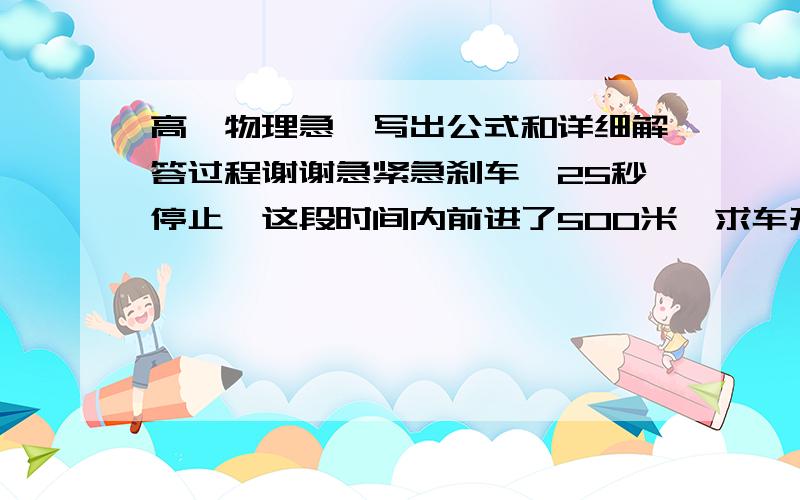 高一物理急…写出公式和详细解答过程谢谢急紧急刹车…25秒停止,这段时间内前进了500米,求车开始制动时速度和车加速度大小