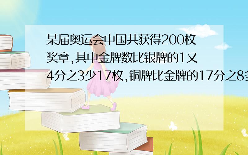 某届奥运会中国共获得200枚奖章,其中金牌数比银牌的1又4分之3少17枚,铜牌比金牌的17分之8多10枚 金牌有急!