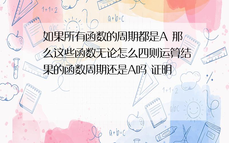 如果所有函数的周期都是A 那么这些函数无论怎么四则运算结果的函数周期还是A吗 证明