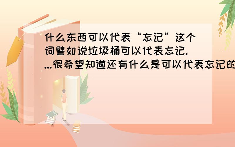 什么东西可以代表“忘记”这个词譬如说垃圾桶可以代表忘记....很希望知道还有什么是可以代表忘记的.....