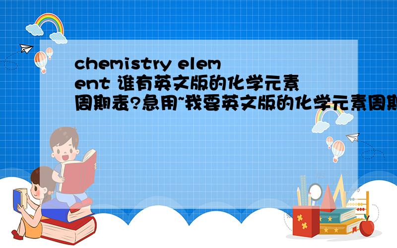 chemistry element 谁有英文版的化学元素周期表?急用~我要英文版的化学元素周期表~急用!要完整的!有简写的化学符号 和完整的英文化学元素拼写.找也找不到啊~好心的人给一下.