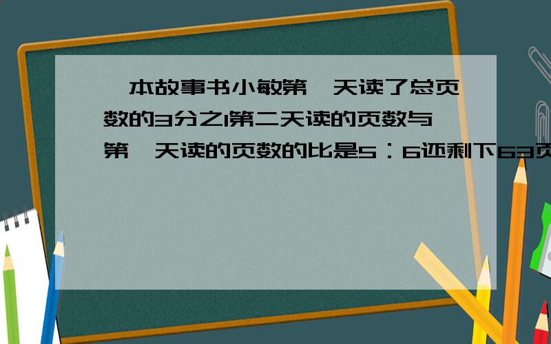 一本故事书小敏第一天读了总页数的3分之1第二天读的页数与第一天读的页数的比是5：6还剩下63页没读全书有过程详细点哈!