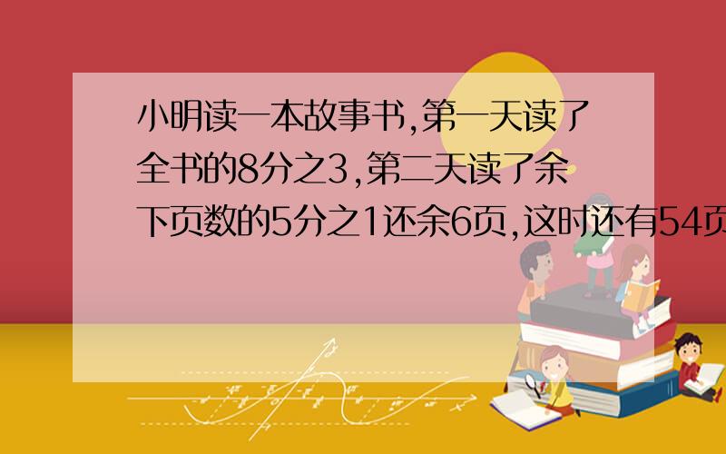 小明读一本故事书,第一天读了全书的8分之3,第二天读了余下页数的5分之1还余6页,这时还有54页没有读.这本故事书一个有多少页?不要方程,