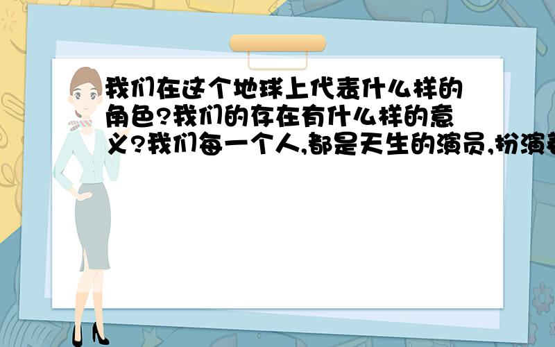 我们在这个地球上代表什么样的角色?我们的存在有什么样的意义?我们每一个人,都是天生的演员,扮演着我们生活中的角色.但每一个演员又是一个天生的导演,我们扮演着我们所导演的角色.似