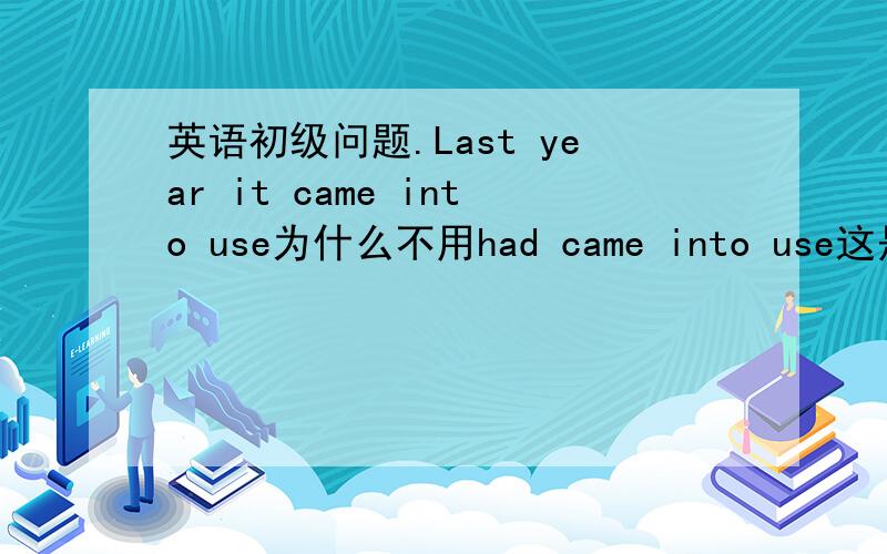 英语初级问题.Last year it came into use为什么不用had came into use这是过去完成时嘛!