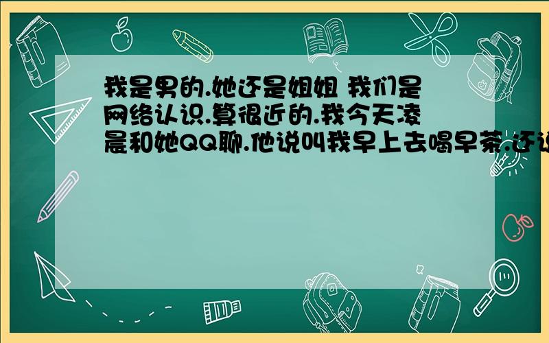 我是男的.她还是姐姐 我们是网络认识.算很近的.我今天凌晨和她QQ聊.他说叫我早上去喝早茶.还说她请客.我说不出.她说\就知道你见光死