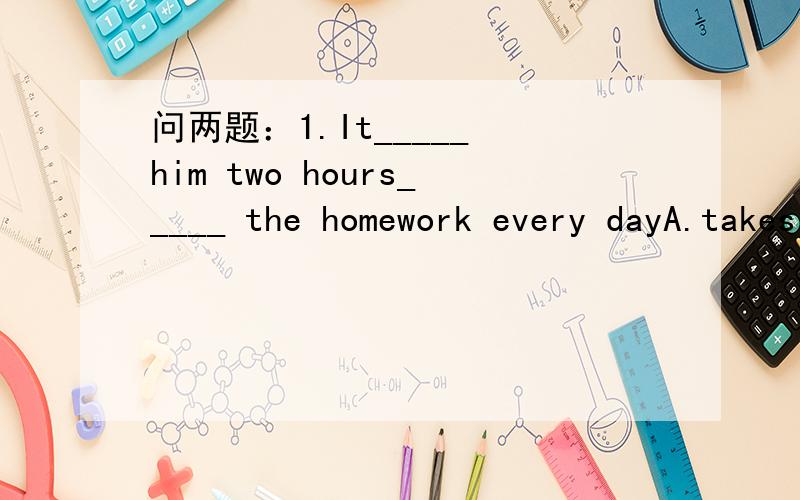 问两题：1.It_____ him two hours_____ the homework every dayA.takes ； doing B.spends ；doing C.takes； to do D.spends；to do2.we also have an art room and two music rooms at our school[保持句意基本不变}_______ ________an art romm and