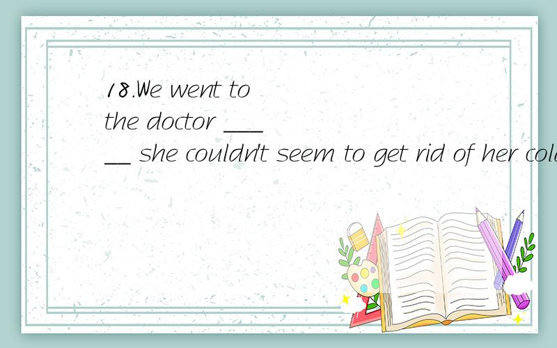 18.We went to the doctor _____ she couldn't seem to get rid of her cold.B.forD.because