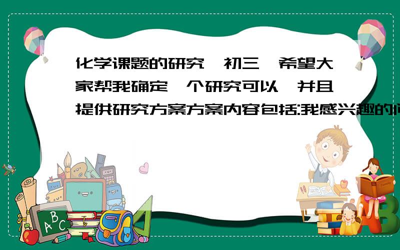 化学课题的研究,初三,希望大家帮我确定一个研究可以,并且提供研究方案方案内容包括:我感兴趣的问题   活动要研究的内容    实验设计方案   活动的进程安排   可能遇到的困难   预期成果